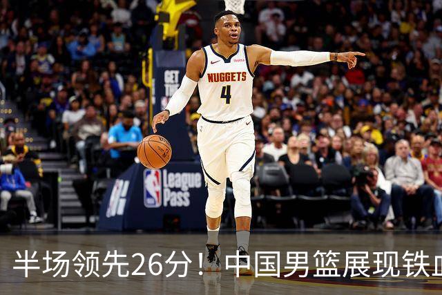 半场领先26分！中国男篮展现铁血防守，零失误球员闪耀，杨瀚森问题显现