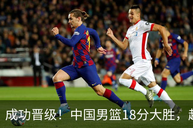 成功晋级！中国男篮18分大胜，赵继伟17+4+6李弘权17+4+4，胡金秋13+6杨瀚森10+5