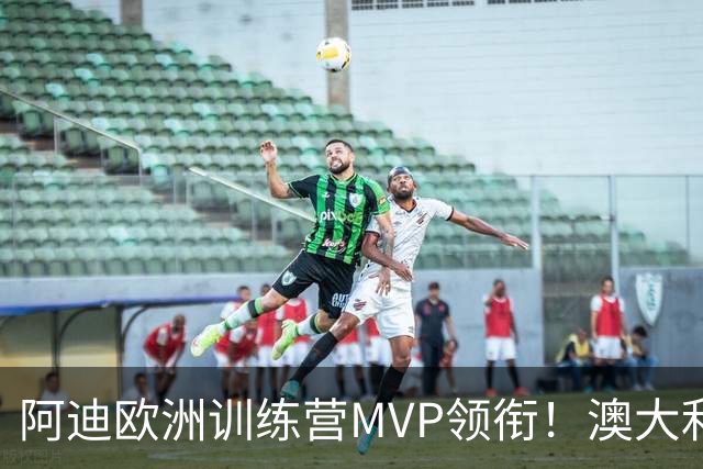 阿迪欧洲训练营MVP领衔！澳大利亚6月21日以年轻阵容对阵中国男篮